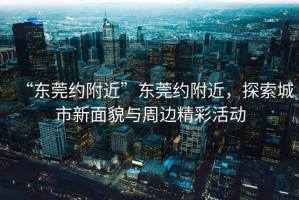 “東莞約附近”東莞約附近，探索城市新面貌與周邊精彩活動