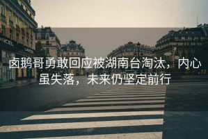 鹵鵝哥勇敢回應被湖南臺淘汰，內心雖失落，未來仍堅定前行