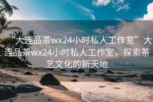 “大連品茶wx24小時私人工作室”大連品茶wx24小時私人工作室，探索茶藝文化的新天地