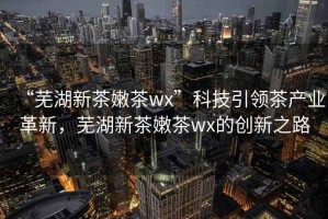 “蕪湖新茶嫩茶wx”科技引領茶產業革新，蕪湖新茶嫩茶wx的創新之路