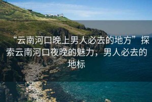 “云南河口晚上男人必去的地方”探索云南河口夜晚的魅力，男人必去的地標