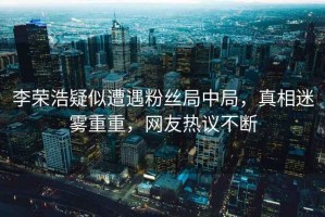 李榮浩疑似遭遇粉絲局中局，真相迷霧重重，網友熱議不斷