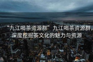 “九江喝茶資源群”九江喝茶資源群，深度挖掘茶文化的魅力與資源