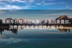 美新車價格將迎大漲，多重因素疊加，消費者購車成本或將大幅上升