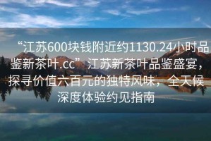 “江蘇600塊錢附近約1130.24小時品鑒新茶葉.cc”江蘇新茶葉品鑒盛宴，探尋價值六百元的獨特風味，全天候深度體驗約見指南