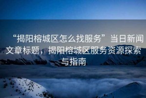 “揭陽榕城區怎么找服務”當日新聞文章標題，揭陽榕城區服務資源探索與指南