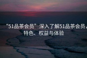 “51品茶會(huì)員”深入了解51品茶會(huì)員，特色、權(quán)益與體驗(yàn)