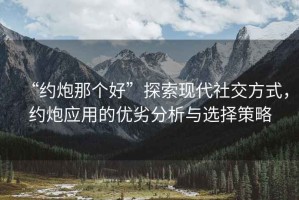 “約炮那個好”探索現代社交方式，約炮應用的優劣分析與選擇策略