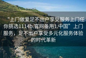“上門做愛足不出戶享受服務(wù)上門任你挑選1114b.官網(wǎng)備用1.中國”上門服務(wù)，足不出戶享受多元化服務(wù)體驗(yàn)的時(shí)代革新