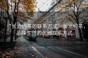 “長(zhǎng)治約茶的聯(lián)系方式”長(zhǎng)治約茶，品味生活的優(yōu)雅聯(lián)系方式