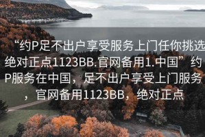 “約P足不出戶享受服務上門任你挑選絕對正點1123BB.官網備用1.中國”約P服務在中國，足不出戶享受上門服務，官網備用1123BB，絕對正點