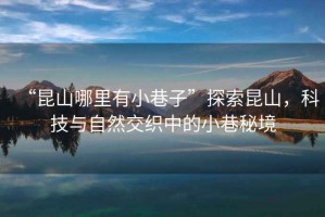 “昆山哪里有小巷子”探索昆山，科技與自然交織中的小巷秘境