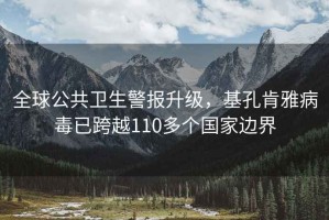 全球公共衛(wèi)生警報升級，基孔肯雅病毒已跨越110多個國家邊界