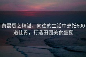黃磊廚藝精湛，向往的生活中烹飪600道佳肴，打造田園美食盛宴