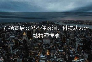 孫楊賽后又忍不住落淚，科技助力運動精神傳承