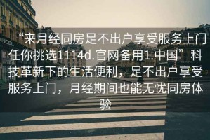 “來(lái)月經(jīng)同房足不出戶享受服務(wù)上門任你挑選1114d.官網(wǎng)備用1.中國(guó)”科技革新下的生活便利，足不出戶享受服務(wù)上門，月經(jīng)期間也能無(wú)憂同房體驗(yàn)