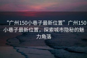 “廣州150小巷子最新位置”廣州150小巷子最新位置，探索城市隱秘的魅力角落