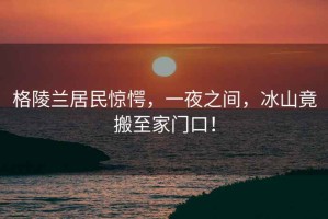 格陵蘭居民驚愕，一夜之間，冰山竟搬至家門口！