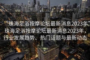 “珠海足浴按摩論壇最新消息2023年”珠海足浴按摩論壇最新消息2023年，行業發展趨勢、熱門話題與最新動態