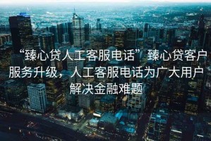 “臻心貸人工客服電話”臻心貸客戶服務升級，人工客服電話為廣大用戶解決金融難題