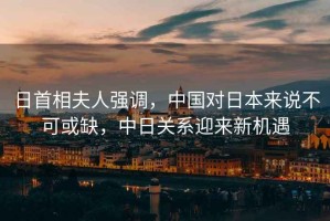 日首相夫人強調，中國對日本來說不可或缺，中日關系迎來新機遇