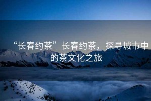 “長春約茶”長春約茶，探尋城市中的茶文化之旅