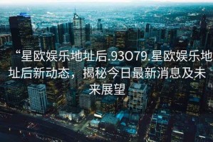 “星歐娛樂地址后.93O79.星歐娛樂地址后新動態，揭秘今日最新消息及未來展望