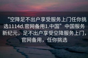 “空降足不出戶享受服務(wù)上門任你挑選1114d.官網(wǎng)備用1.中國(guó)”中國(guó)服務(wù)新紀(jì)元，足不出戶享受空降服務(wù)上門，官網(wǎng)備用，任你挑選
