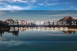“51品茶快約”探索品茶新紀元，51品茶快約引領茶飲文化新潮流