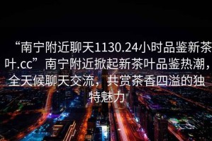 “南寧附近聊天1130.24小時(shí)品鑒新茶葉.cc”南寧附近掀起新茶葉品鑒熱潮，全天候聊天交流，共賞茶香四溢的獨(dú)特魅力