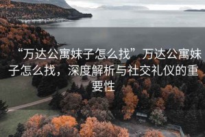 “萬達公寓妹子怎么找”萬達公寓妹子怎么找，深度解析與社交禮儀的重要性