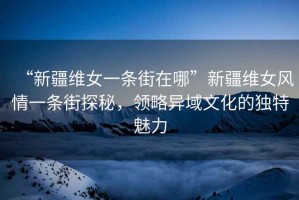 “新疆維女一條街在哪”新疆維女風情一條街探秘，領略異域文化的獨特魅力