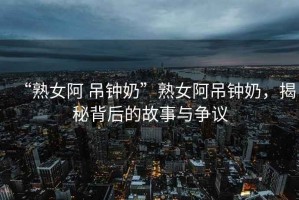 “熟女阿 吊鐘奶”熟女阿吊鐘奶，揭秘背后的故事與爭議