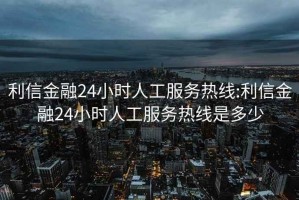 利信金融24小時人工服務熱線:利信金融24小時人工服務熱線是多少