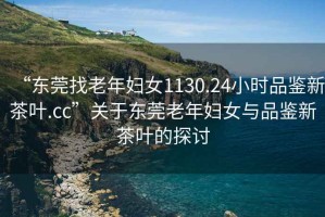 “東莞找老年婦女1130.24小時品鑒新茶葉.cc”關于東莞老年婦女與品鑒新茶葉的探討