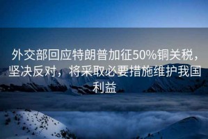 外交部回應特朗普加征50%銅關稅，堅決反對，將采取必要措施維護我國利益