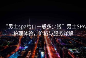 “男士spa給口一般多少錢”男士SPA護理體驗，價格與服務詳解