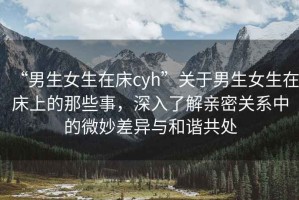 “男生女生在床cyh”關(guān)于男生女生在床上的那些事，深入了解親密關(guān)系中的微妙差異與和諧共處