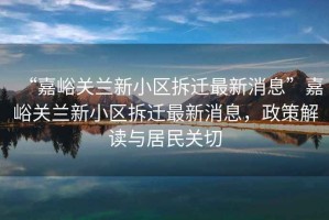 “嘉峪關(guān)蘭新小區(qū)拆遷最新消息”嘉峪關(guān)蘭新小區(qū)拆遷最新消息，政策解讀與居民關(guān)切