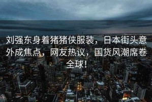 劉強東身著豬豬俠服裝，日本街頭意外成焦點，網友熱議，國貨風潮席卷全球！