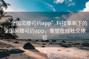 “全國鳳樓可約app”科技革新下的全國鳳樓可約app，重塑在線社交體驗