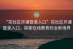“花社區(qū)開課登錄入口”花社區(qū)開課登錄入口，探索在線教育的全新境界