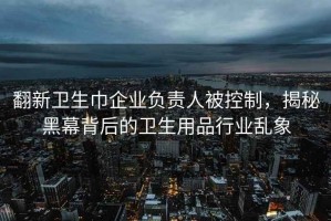 翻新衛生巾企業負責人被控制，揭秘黑幕背后的衛生用品行業亂象