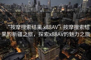 “按摩搜索結果 x88AV”按摩搜索結果的新疆之旅，探索x88AV的魅力之旅
