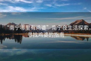 “南寧哪里有雞婆”南寧夜生活探索，尋找雞婆的指南