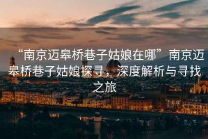 “南京邁皋橋巷子姑娘在哪”南京邁皋橋巷子姑娘探尋，深度解析與尋找之旅