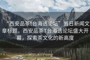 “西安品茶t臺海選論壇”當日新聞文章標題，西安品茶T臺海選論壇盛大開幕，探索茶文化的新高度