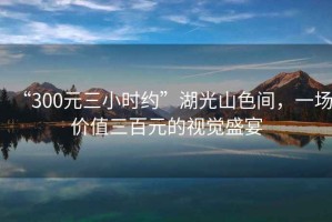 “300元三小時約”湖光山色間，一場價值三百元的視覺盛宴