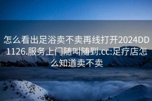 怎么看出足浴賣不賣再線打開2024DD1126.服務上門隨叫隨到.cc:足療店怎么知道賣不賣