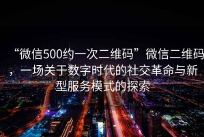 “微信500約一次二維碼”微信二維碼，一場關(guān)于數(shù)字時代的社交革命與新型服務(wù)模式的探索